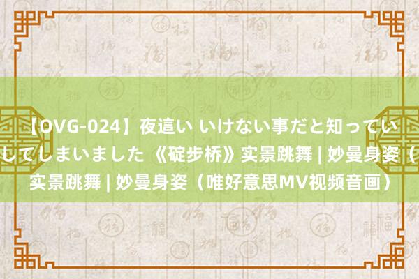 【OVG-024】夜這い いけない事だと知っていたけど生中出しまで許してしまいました 《碇步桥》实景跳舞 | 妙曼身姿（唯好意思MV视频音画）