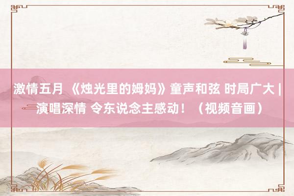 激情五月 《烛光里的姆妈》童声和弦 时局广大 | 演唱深情 令东说念主感动！（视频音画）