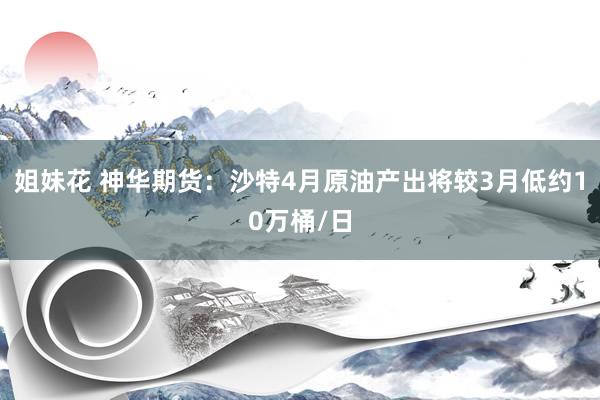 姐妹花 神华期货：沙特4月原油产出将较3月低约10万桶/日
