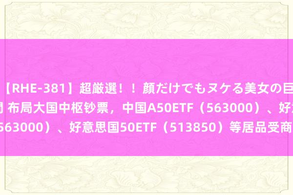 【RHE-381】超厳選！！顔だけでもヌケる美女の巨乳が揺れるSEX4時間 布局大国中枢钞票，中国A50ETF（563000）、好意思国50ETF（513850）等居品受商场温暖