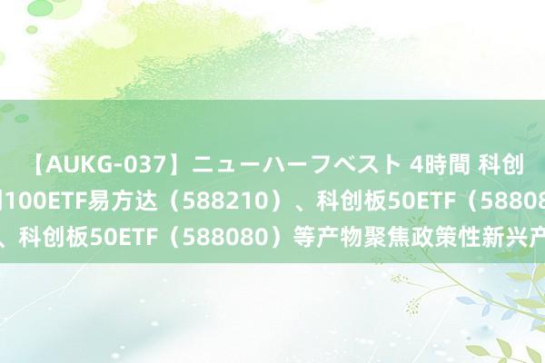 【AUKG-037】ニューハーフベスト 4時間 科创板系列指数转换，科创100ETF易方达（588210）、科创板50ETF（588080）等产物聚焦政策性新兴产业