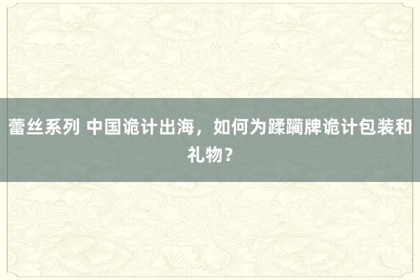 蕾丝系列 中国诡计出海，如何为蹂躏牌诡计包装和礼物？