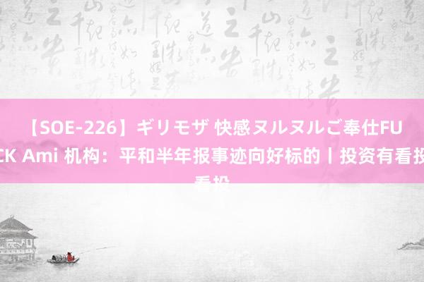 【SOE-226】ギリモザ 快感ヌルヌルご奉仕FUCK Ami 机构：平和半年报事迹向好标的丨投资有看投