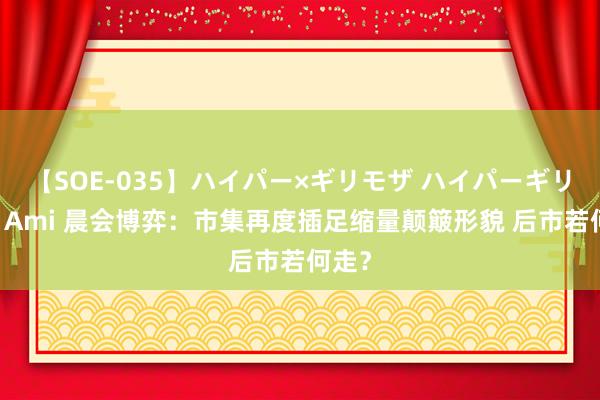【SOE-035】ハイパー×ギリモザ ハイパーギリモザ Ami 晨会博弈:市集再度插足缩量颠簸形貌 后市若何走?