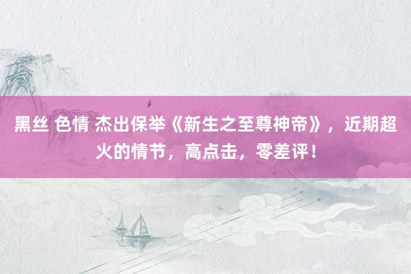 黑丝 色情 杰出保举《新生之至尊神帝》，近期超火的情节，高点击，零差评！