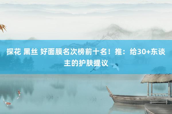 探花 黑丝 好面膜名次榜前十名！推：给30+东谈主的护肤提议