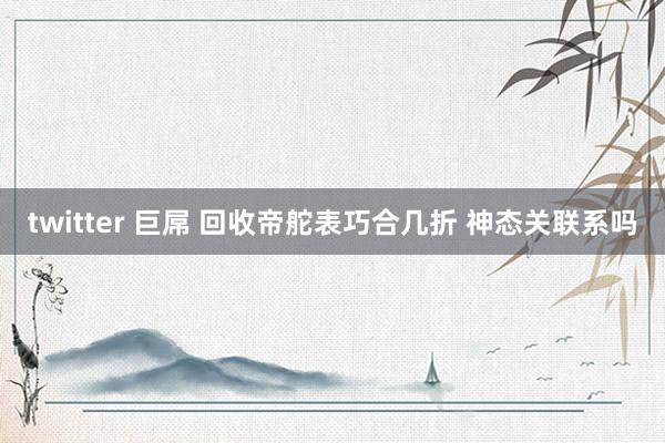 twitter 巨屌 回收帝舵表巧合几折 神态关联系吗