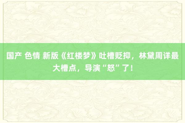 国产 色情 新版《红楼梦》吐槽贬抑，林黛周详最大槽点，导演“怒”了！