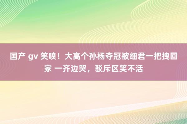 国产 gv 笑喷！大高个孙杨夺冠被细君一把拽回家 一齐边哭，驳斥区笑不活