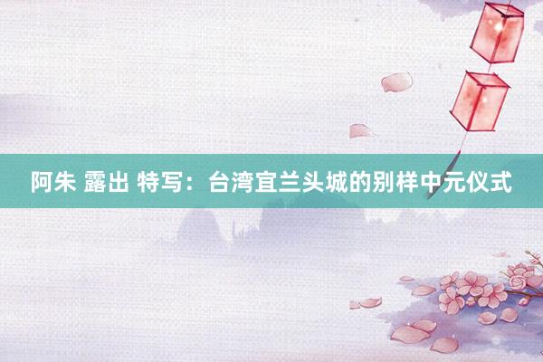 阿朱 露出 特写：台湾宜兰头城的别样中元仪式