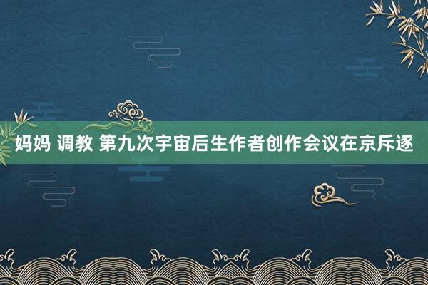 妈妈 调教 第九次宇宙后生作者创作会议在京斥逐