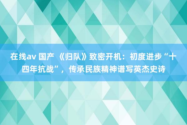 在线av 国产 《归队》致密开机：初度进步“十四年抗战”，传承民族精神谱写英杰史诗