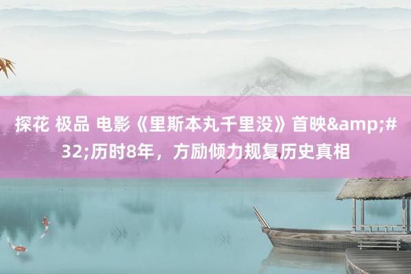 探花 极品 电影《里斯本丸千里没》首映&#32;历时8年，方励倾力规复历史真相