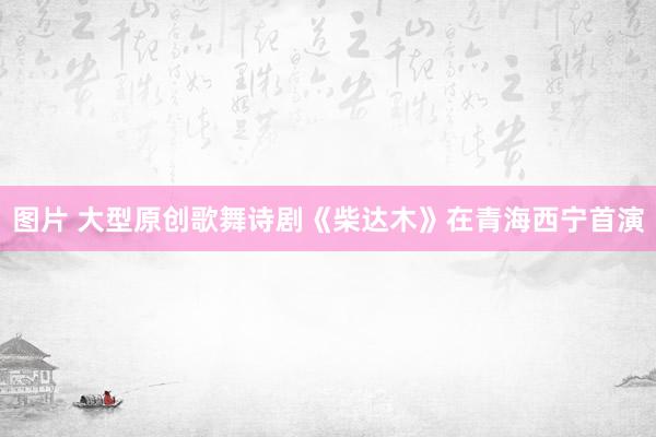 图片 大型原创歌舞诗剧《柴达木》在青海西宁首演
