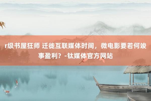 r级书屋狂师 迁徙互联媒体时间，微电影要若何竣事盈利？-钛媒体官方网站