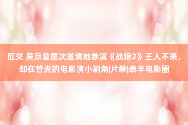 肛交 吴京曾屡次邀请她参演《战狼2》王人不来，却在管虎的电影演小副角|片酬|泰半电影圈