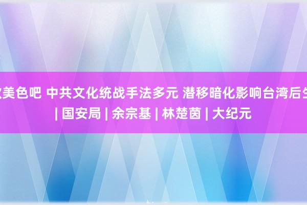 欧美色吧 中共文化统战手法多元 潜移暗化影响台湾后生 | 国安局 | 余宗基 | 林楚茵 | 大纪元