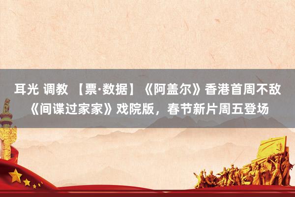 耳光 调教 【票·数据】《阿盖尔》香港首周不敌《间谍过家家》戏院版，春节新片周五登场
