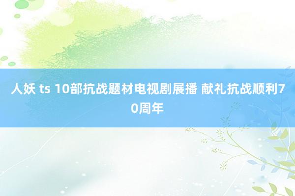 人妖 ts 10部抗战题材电视剧展播 献礼抗战顺利70周年