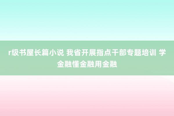 r级书屋长篇小说 我省开展指点干部专题培训 学金融懂金融用金融