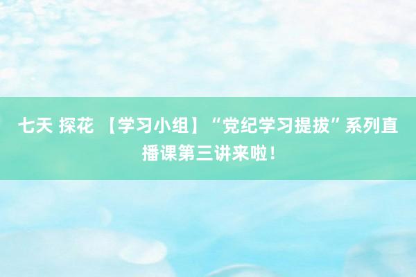 七天 探花 【学习小组】“党纪学习提拔”系列直播课第三讲来啦！