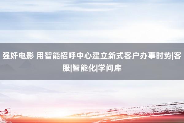 强奸电影 用智能招呼中心建立新式客户办事时势|客服|智能化|学问库