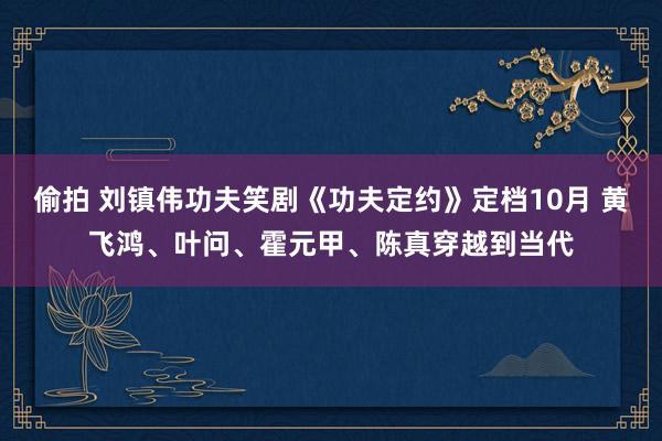 偷拍 刘镇伟功夫笑剧《功夫定约》定档10月 黄飞鸿、叶问、霍元甲、陈真穿越到当代