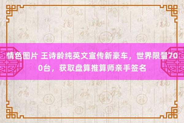 情色图片 王诗龄纯英文宣传新豪车，世界限量700台，获取盘算推算师亲手签名