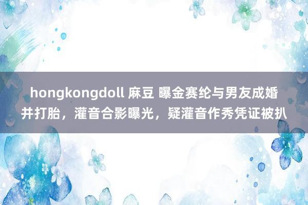 hongkongdoll 麻豆 曝金赛纶与男友成婚并打胎，灌音合影曝光，疑灌音作秀凭证被扒