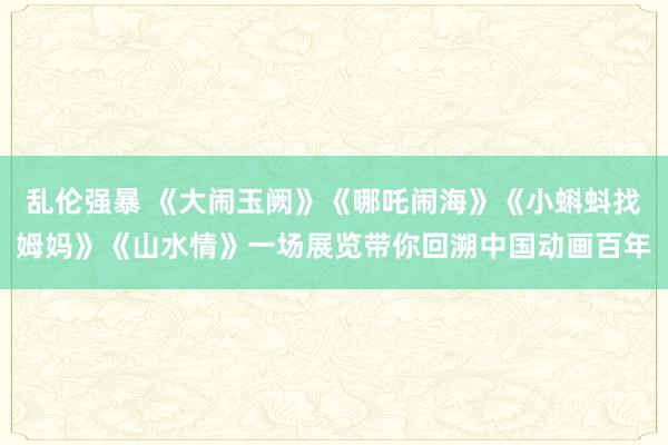 乱伦强暴 《大闹玉阙》《哪吒闹海》《小蝌蚪找姆妈》《山水情》一场展览带你回溯中国动画百年