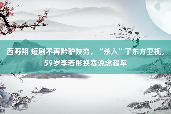 西野翔 短剧不再黔驴技穷，“杀入”了东方卫视，59岁李若彤换赛说念超车