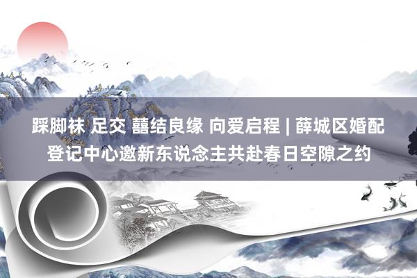 踩脚袜 足交 囍结良缘 向爱启程 | 薛城区婚配登记中心邀新东说念主共赴春日空隙之约