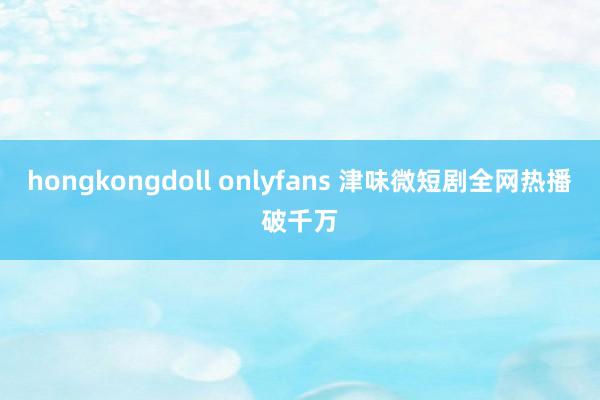 hongkongdoll onlyfans 津味微短剧全网热播破千万
