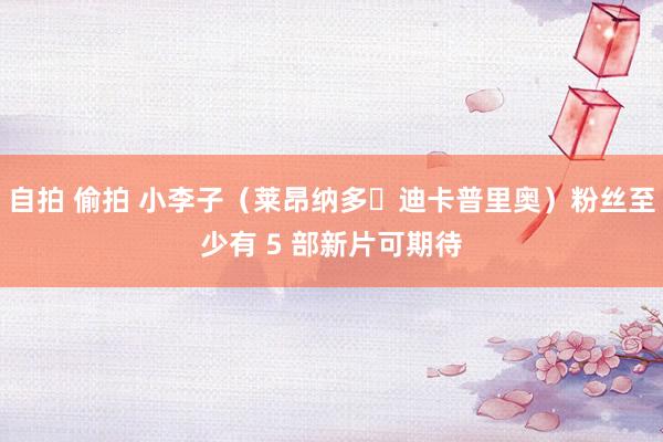 自拍 偷拍 小李子（莱昂纳多・迪卡普里奥）粉丝至少有 5 部新片可期待