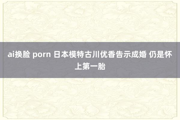 ai换脸 porn 日本模特古川优香告示成婚 仍是怀上第一胎