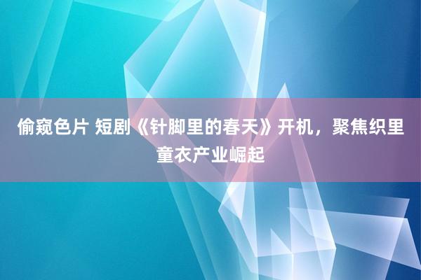 偷窥色片 短剧《针脚里的春天》开机，聚焦织里童衣产业崛起