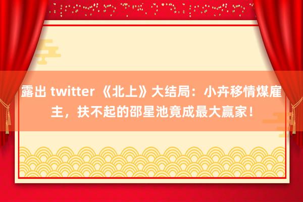 露出 twitter 《北上》大结局：小卉移情煤雇主，扶不起的邵星池竟成最大赢家！