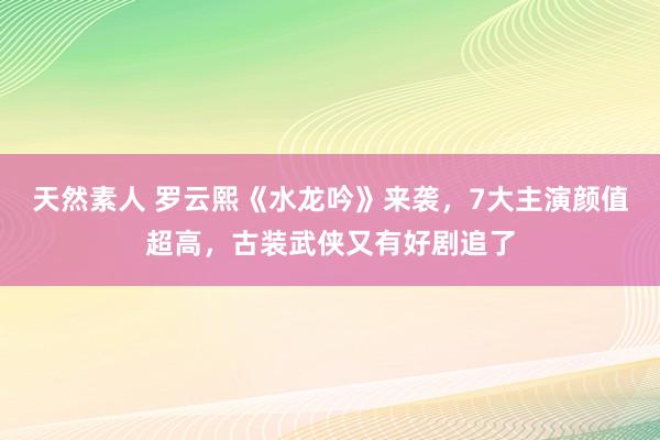 天然素人 罗云熙《水龙吟》来袭，7大主演颜值超高，古装武侠又有好剧追了
