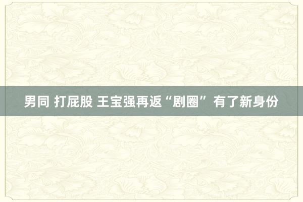 男同 打屁股 王宝强再返“剧圈” 有了新身份