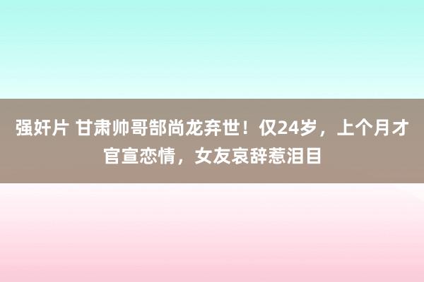 强奸片 甘肃帅哥郜尚龙弃世！仅24岁，上个月才官宣恋情，女友哀辞惹泪目