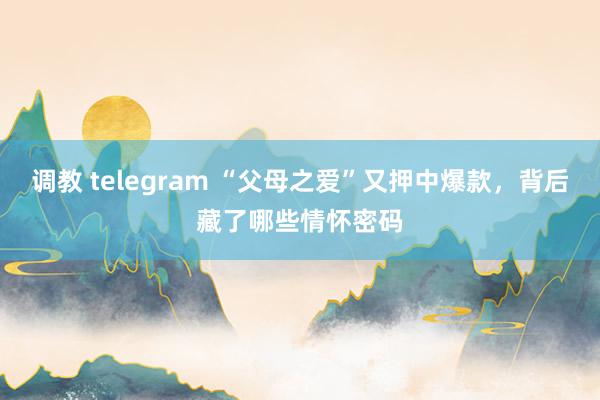 调教 telegram “父母之爱”又押中爆款，背后藏了哪些情怀密码