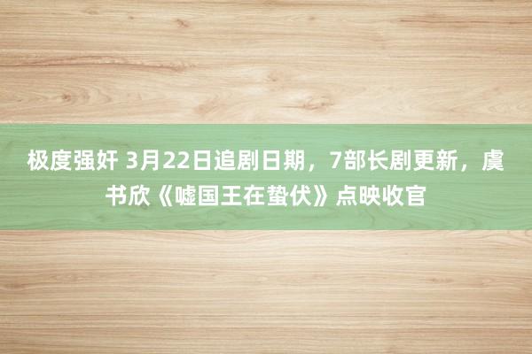 极度强奸 3月22日追剧日期，7部长剧更新，虞书欣《嘘国王在蛰伏》点映收官
