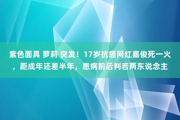 紫色面具 萝莉 突发！17岁抗癌网红嘉俊死一火，距成年还差半年，患病前后判若两东说念主