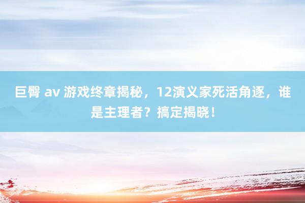 巨臀 av 游戏终章揭秘，12演义家死活角逐，谁是主理者？搞定揭晓！