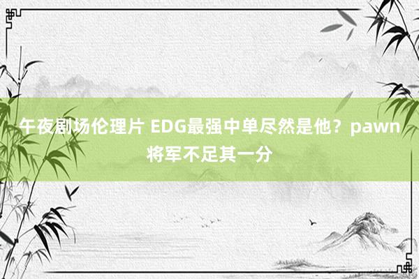 午夜剧场伦理片 EDG最强中单尽然是他？pawn将军不足其一分