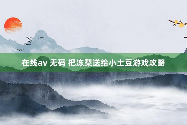 在线av 无码 把冻梨送给小土豆游戏攻略