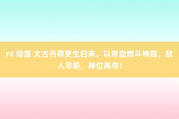 nt 动漫 太古丹尊更生归来，以帝血燃斗神路，敌人尽斩，神位再夺！