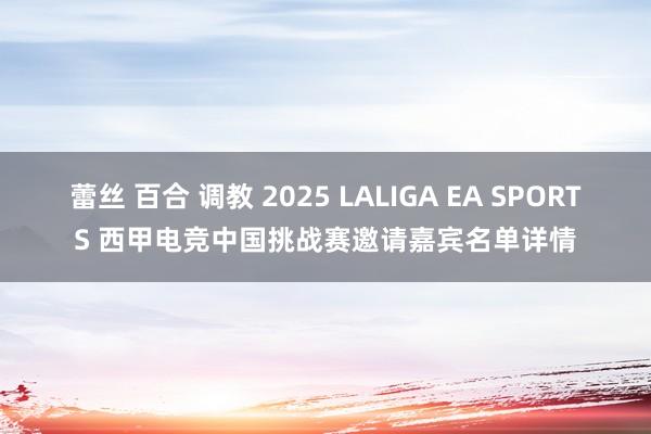 蕾丝 百合 调教 2025 LALIGA EA SPORTS 西甲电竞中国挑战赛邀请嘉宾名单详情