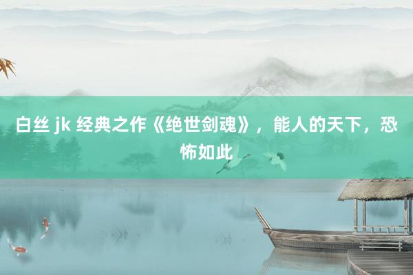 白丝 jk 经典之作《绝世剑魂》，能人的天下，恐怖如此