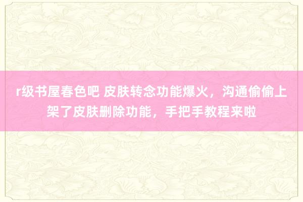 r级书屋春色吧 皮肤转念功能爆火，沟通偷偷上架了皮肤删除功能，手把手教程来啦
